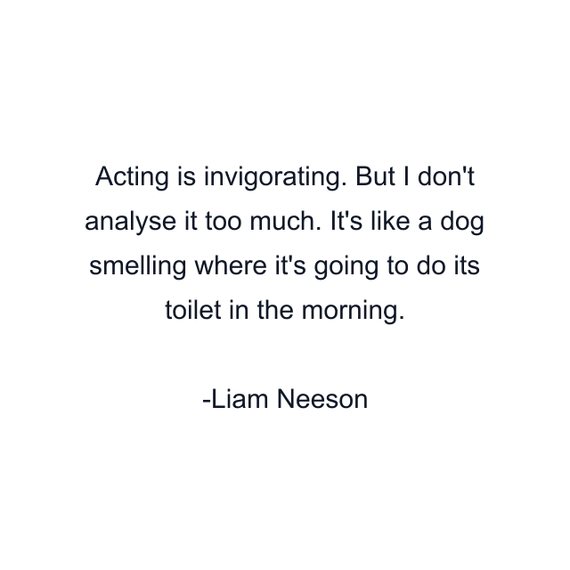 Acting is invigorating. But I don't analyse it too much. It's like a dog smelling where it's going to do its toilet in the morning.