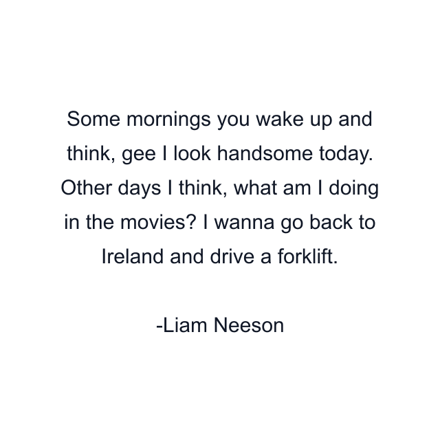 Some mornings you wake up and think, gee I look handsome today. Other days I think, what am I doing in the movies? I wanna go back to Ireland and drive a forklift.