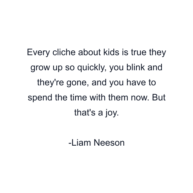 Every cliche about kids is true they grow up so quickly, you blink and they're gone, and you have to spend the time with them now. But that's a joy.