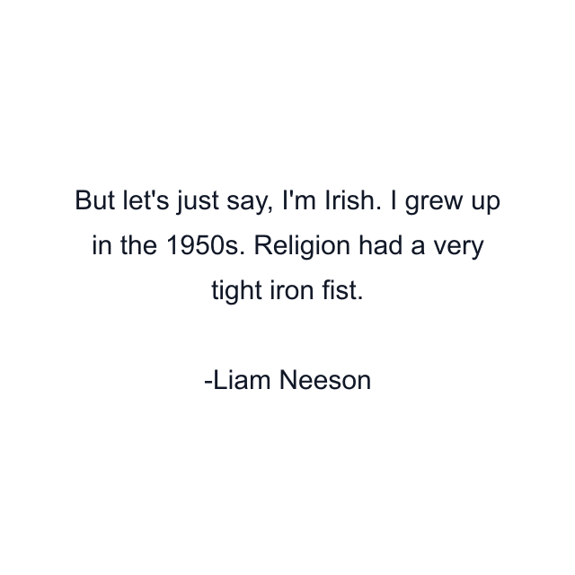 But let's just say, I'm Irish. I grew up in the 1950s. Religion had a very tight iron fist.