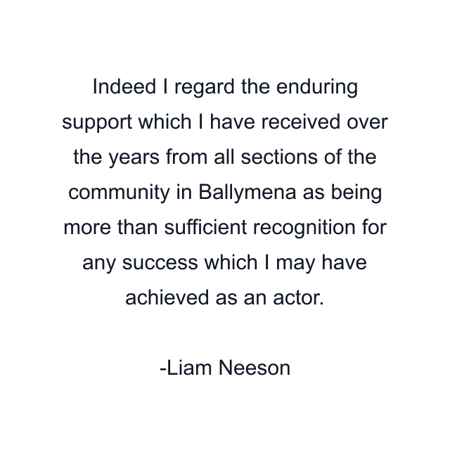 Indeed I regard the enduring support which I have received over the years from all sections of the community in Ballymena as being more than sufficient recognition for any success which I may have achieved as an actor.