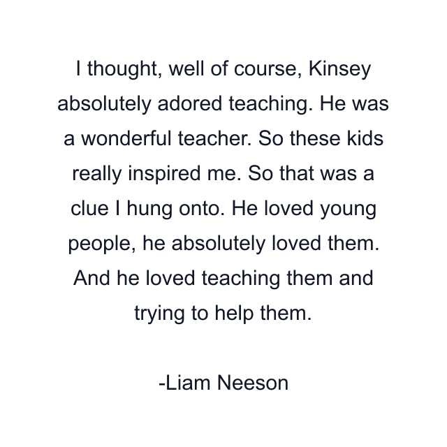 I thought, well of course, Kinsey absolutely adored teaching. He was a wonderful teacher. So these kids really inspired me. So that was a clue I hung onto. He loved young people, he absolutely loved them. And he loved teaching them and trying to help them.