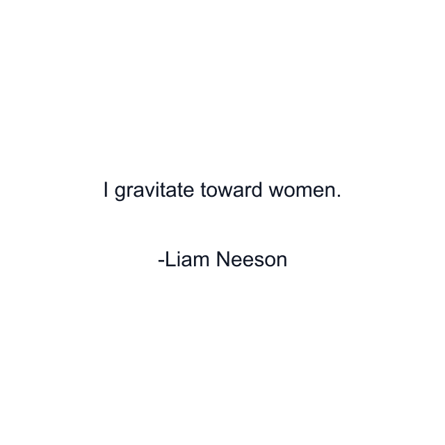 I gravitate toward women.