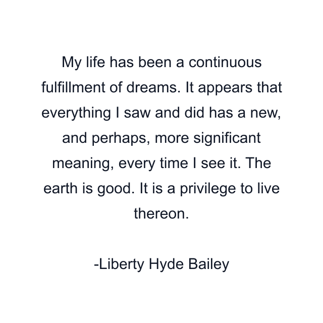 My life has been a continuous fulfillment of dreams. It appears that everything I saw and did has a new, and perhaps, more significant meaning, every time I see it. The earth is good. It is a privilege to live thereon.