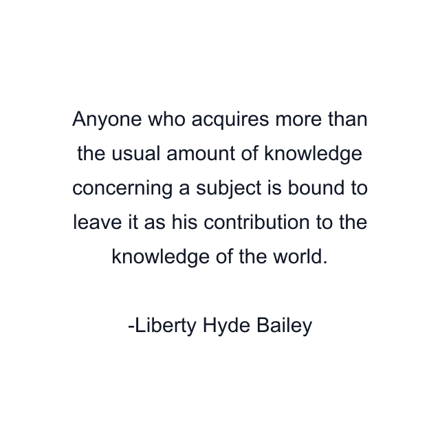 Anyone who acquires more than the usual amount of knowledge concerning a subject is bound to leave it as his contribution to the knowledge of the world.