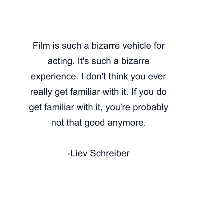 Film is such a bizarre vehicle for acting. It's such a bizarre experience. I don't think you ever really get familiar with it. If you do get familiar with it, you're probably not that good anymore.