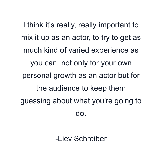 I think it's really, really important to mix it up as an actor, to try to get as much kind of varied experience as you can, not only for your own personal growth as an actor but for the audience to keep them guessing about what you're going to do.