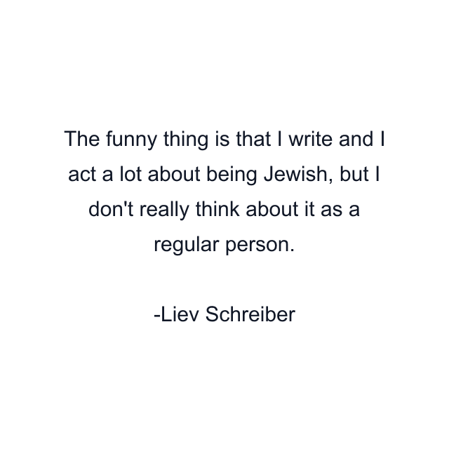 The funny thing is that I write and I act a lot about being Jewish, but I don't really think about it as a regular person.