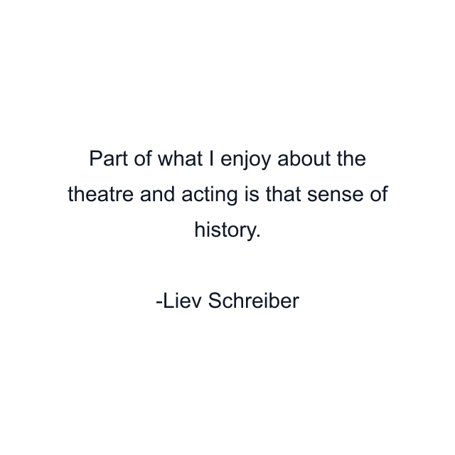 Part of what I enjoy about the theatre and acting is that sense of history.