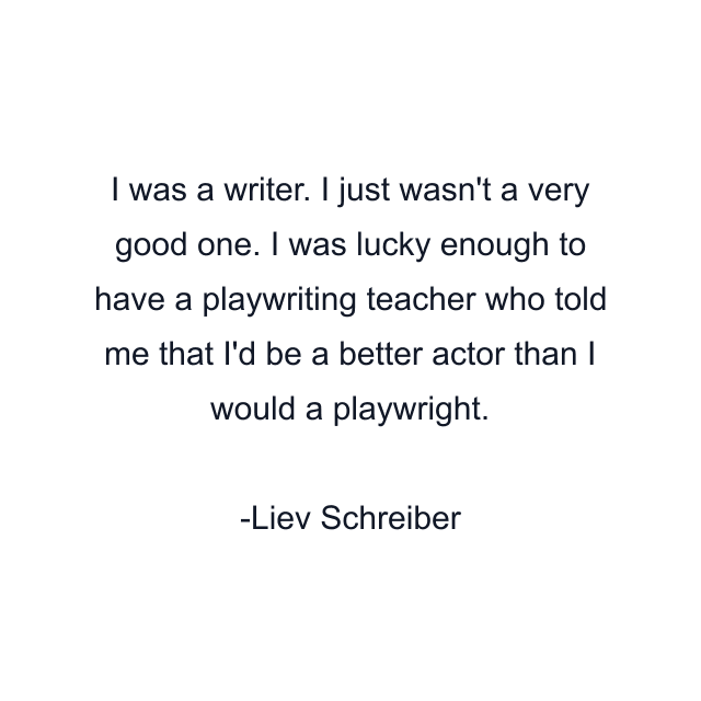 I was a writer. I just wasn't a very good one. I was lucky enough to have a playwriting teacher who told me that I'd be a better actor than I would a playwright.