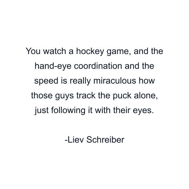 You watch a hockey game, and the hand-eye coordination and the speed is really miraculous how those guys track the puck alone, just following it with their eyes.