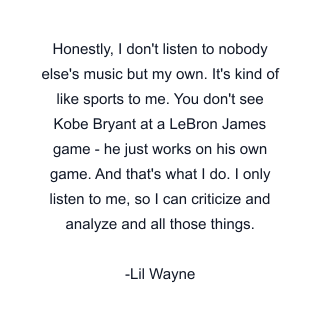 Honestly, I don't listen to nobody else's music but my own. It's kind of like sports to me. You don't see Kobe Bryant at a LeBron James game - he just works on his own game. And that's what I do. I only listen to me, so I can criticize and analyze and all those things.