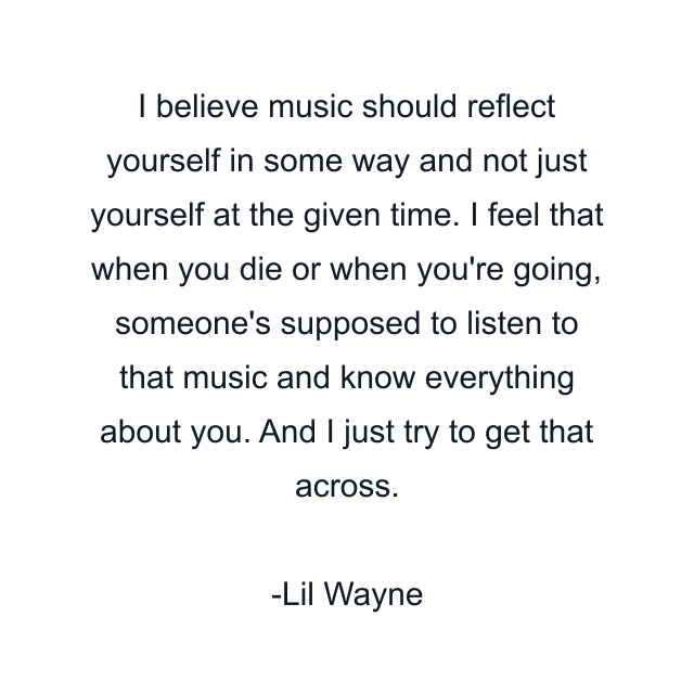 I believe music should reflect yourself in some way and not just yourself at the given time. I feel that when you die or when you're going, someone's supposed to listen to that music and know everything about you. And I just try to get that across.