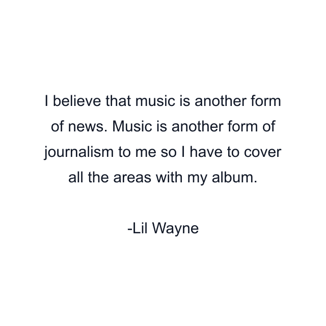 I believe that music is another form of news. Music is another form of journalism to me so I have to cover all the areas with my album.