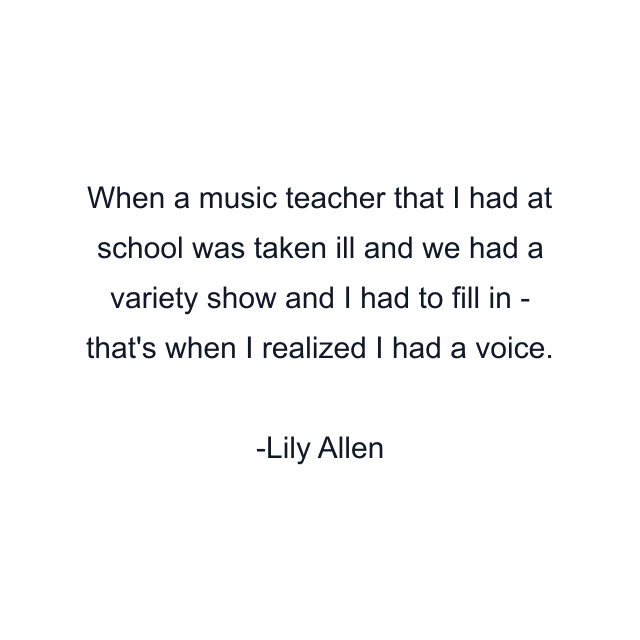 When a music teacher that I had at school was taken ill and we had a variety show and I had to fill in - that's when I realized I had a voice.