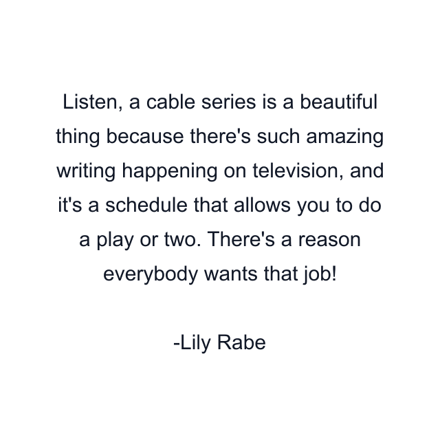 Listen, a cable series is a beautiful thing because there's such amazing writing happening on television, and it's a schedule that allows you to do a play or two. There's a reason everybody wants that job!