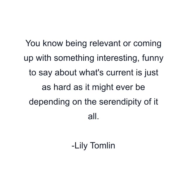 You know being relevant or coming up with something interesting, funny to say about what's current is just as hard as it might ever be depending on the serendipity of it all.