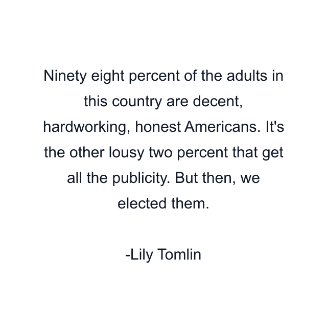 Ninety eight percent of the adults in this country are decent, hardworking, honest Americans. It's the other lousy two percent that get all the publicity. But then, we elected them.