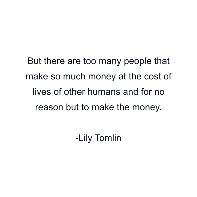 But there are too many people that make so much money at the cost of lives of other humans and for no reason but to make the money.