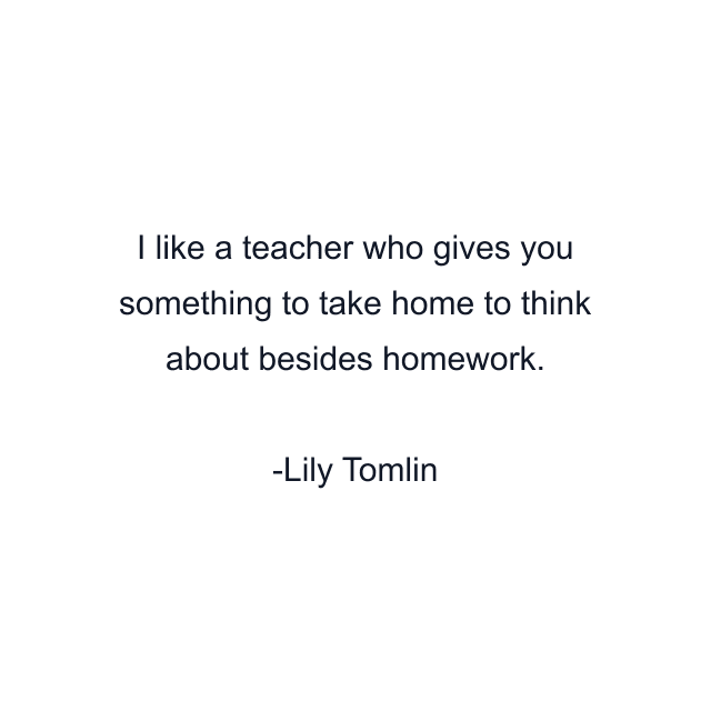 I like a teacher who gives you something to take home to think about besides homework.