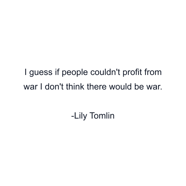 I guess if people couldn't profit from war I don't think there would be war.