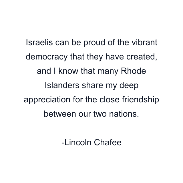 Israelis can be proud of the vibrant democracy that they have created, and I know that many Rhode Islanders share my deep appreciation for the close friendship between our two nations.