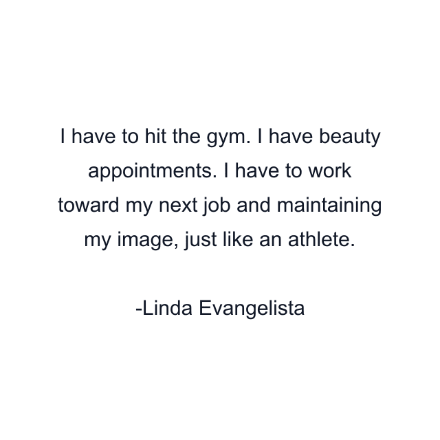 I have to hit the gym. I have beauty appointments. I have to work toward my next job and maintaining my image, just like an athlete.