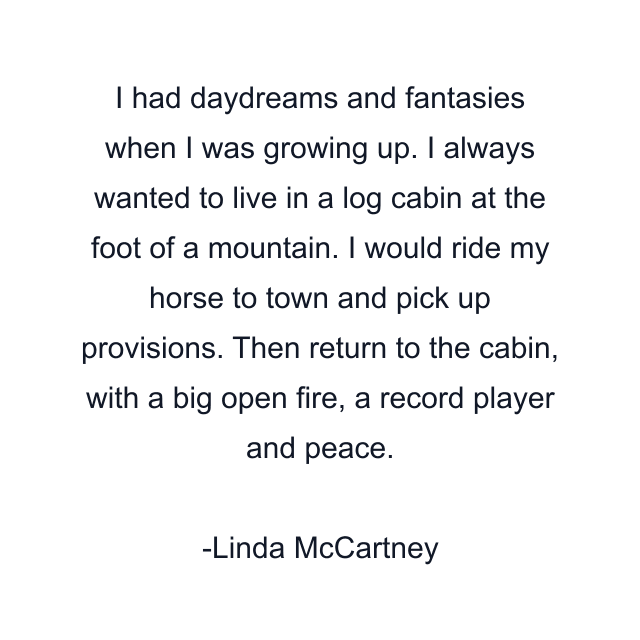 I had daydreams and fantasies when I was growing up. I always wanted to live in a log cabin at the foot of a mountain. I would ride my horse to town and pick up provisions. Then return to the cabin, with a big open fire, a record player and peace.