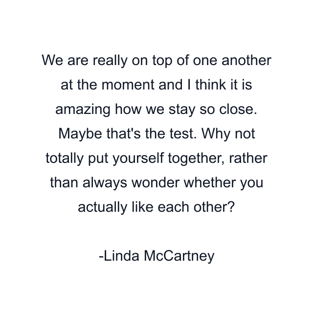 We are really on top of one another at the moment and I think it is amazing how we stay so close. Maybe that's the test. Why not totally put yourself together, rather than always wonder whether you actually like each other?