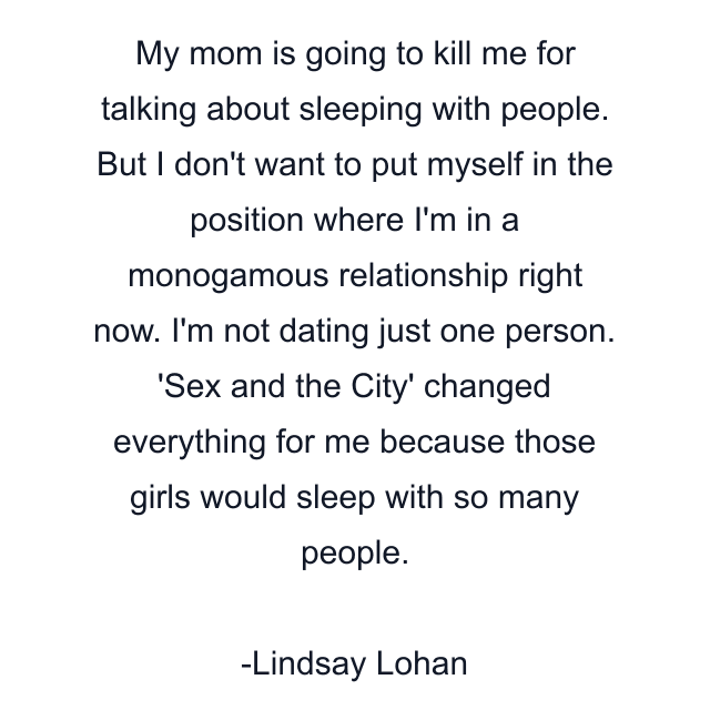 My mom is going to kill me for talking about sleeping with people. But I don't want to put myself in the position where I'm in a monogamous relationship right now. I'm not dating just one person. 'Sex and the City' changed everything for me because those girls would sleep with so many people.