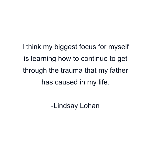 I think my biggest focus for myself is learning how to continue to get through the trauma that my father has caused in my life.