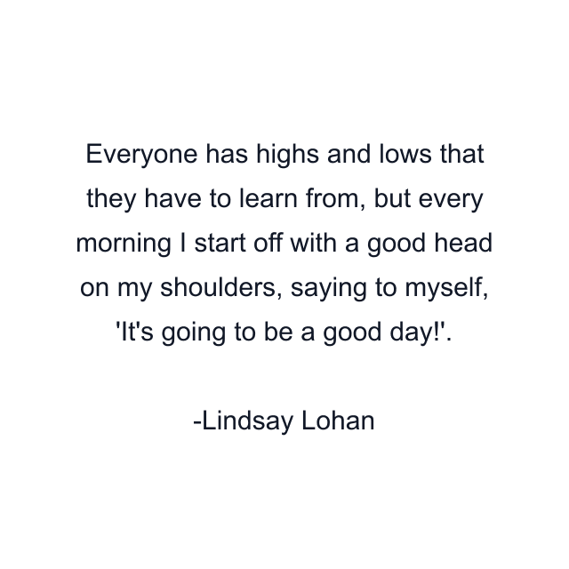 Everyone has highs and lows that they have to learn from, but every morning I start off with a good head on my shoulders, saying to myself, 'It's going to be a good day!'.