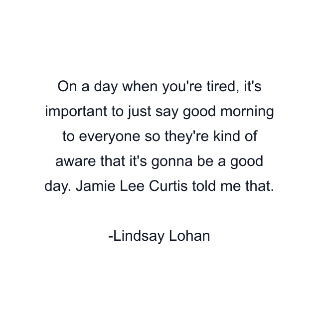 On a day when you're tired, it's important to just say good morning to everyone so they're kind of aware that it's gonna be a good day. Jamie Lee Curtis told me that.