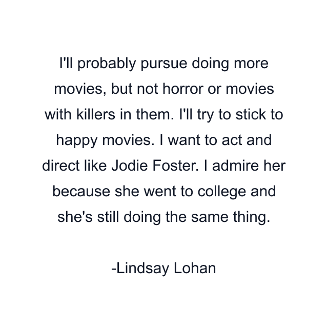 I'll probably pursue doing more movies, but not horror or movies with killers in them. I'll try to stick to happy movies. I want to act and direct like Jodie Foster. I admire her because she went to college and she's still doing the same thing.