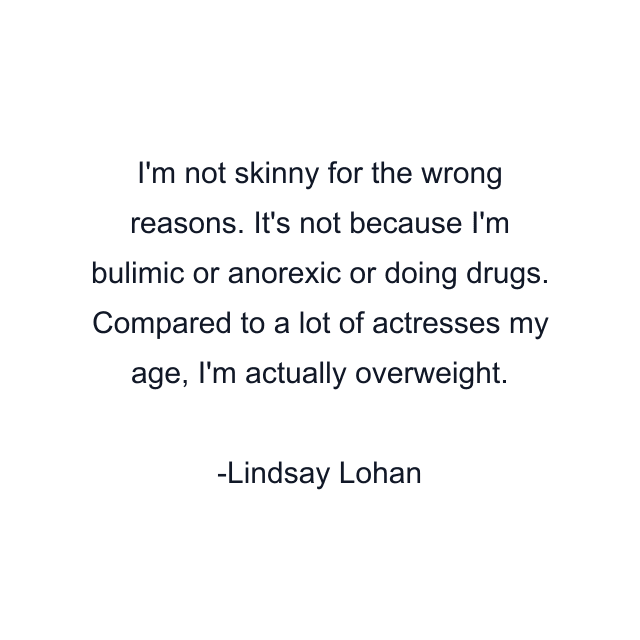 I'm not skinny for the wrong reasons. It's not because I'm bulimic or anorexic or doing drugs. Compared to a lot of actresses my age, I'm actually overweight.