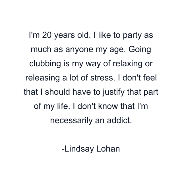 I'm 20 years old. I like to party as much as anyone my age. Going clubbing is my way of relaxing or releasing a lot of stress. I don't feel that I should have to justify that part of my life. I don't know that I'm necessarily an addict.