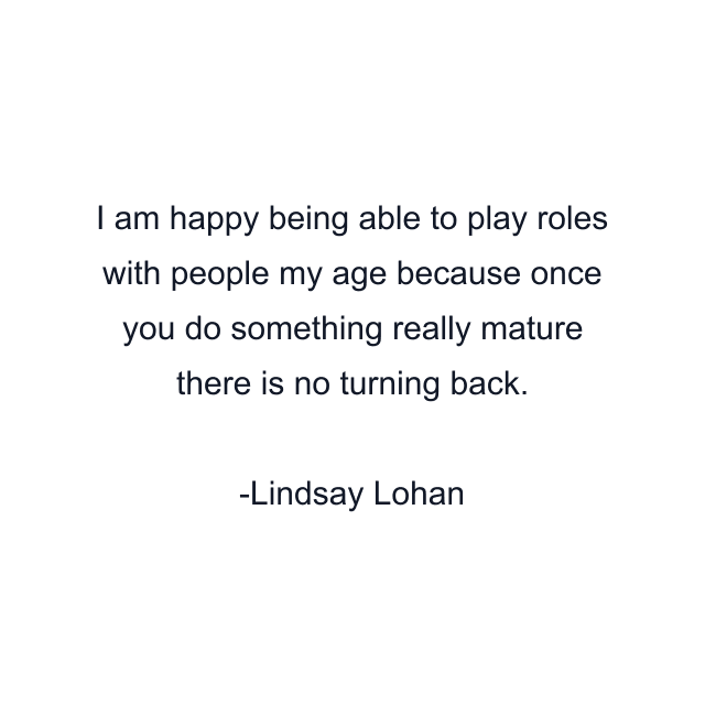 I am happy being able to play roles with people my age because once you do something really mature there is no turning back.