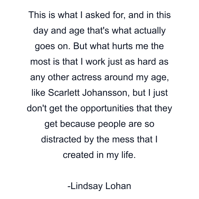 This is what I asked for, and in this day and age that's what actually goes on. But what hurts me the most is that I work just as hard as any other actress around my age, like Scarlett Johansson, but I just don't get the opportunities that they get because people are so distracted by the mess that I created in my life.