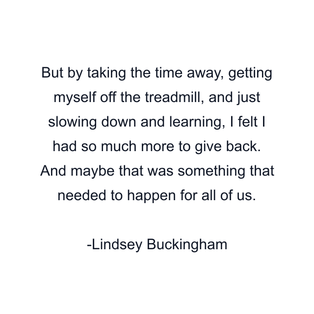 But by taking the time away, getting myself off the treadmill, and just slowing down and learning, I felt I had so much more to give back. And maybe that was something that needed to happen for all of us.