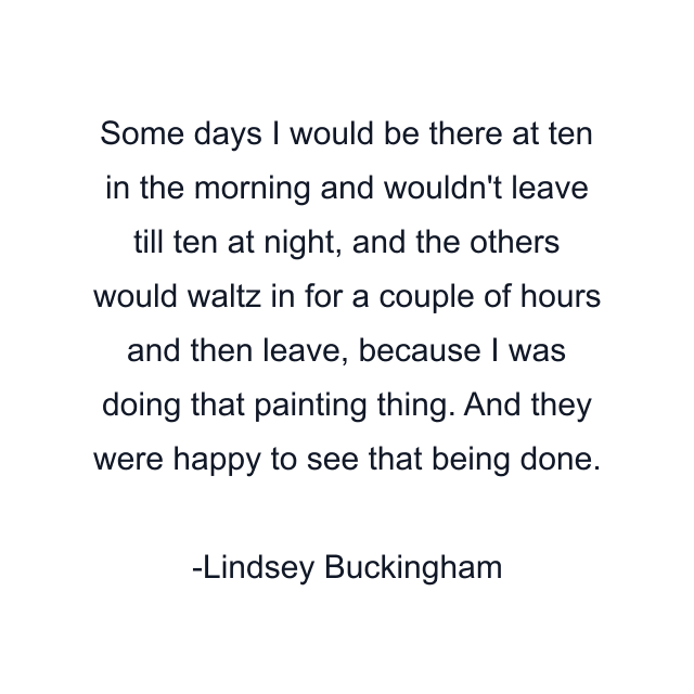 Some days I would be there at ten in the morning and wouldn't leave till ten at night, and the others would waltz in for a couple of hours and then leave, because I was doing that painting thing. And they were happy to see that being done.