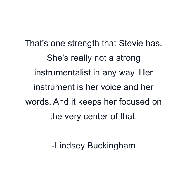 That's one strength that Stevie has. She's really not a strong instrumentalist in any way. Her instrument is her voice and her words. And it keeps her focused on the very center of that.