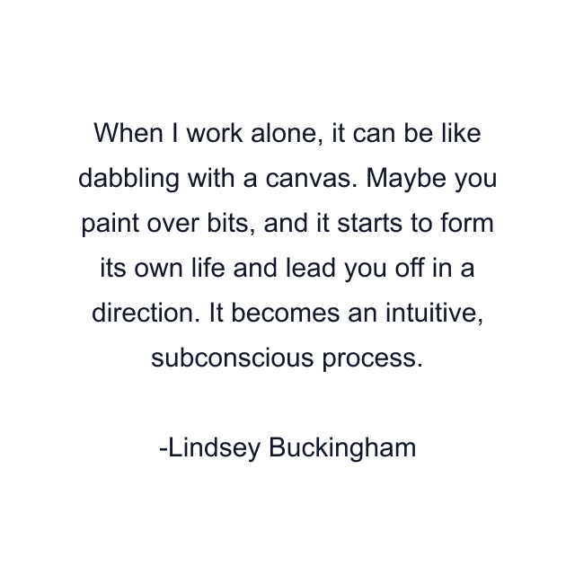 When I work alone, it can be like dabbling with a canvas. Maybe you paint over bits, and it starts to form its own life and lead you off in a direction. It becomes an intuitive, subconscious process.