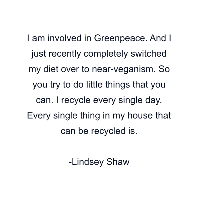 I am involved in Greenpeace. And I just recently completely switched my diet over to near-veganism. So you try to do little things that you can. I recycle every single day. Every single thing in my house that can be recycled is.