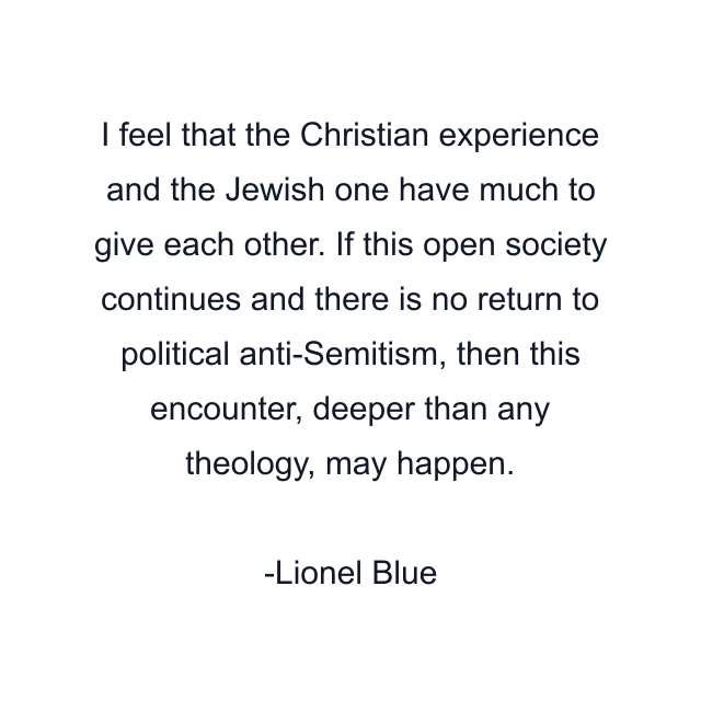 I feel that the Christian experience and the Jewish one have much to give each other. If this open society continues and there is no return to political anti-Semitism, then this encounter, deeper than any theology, may happen.