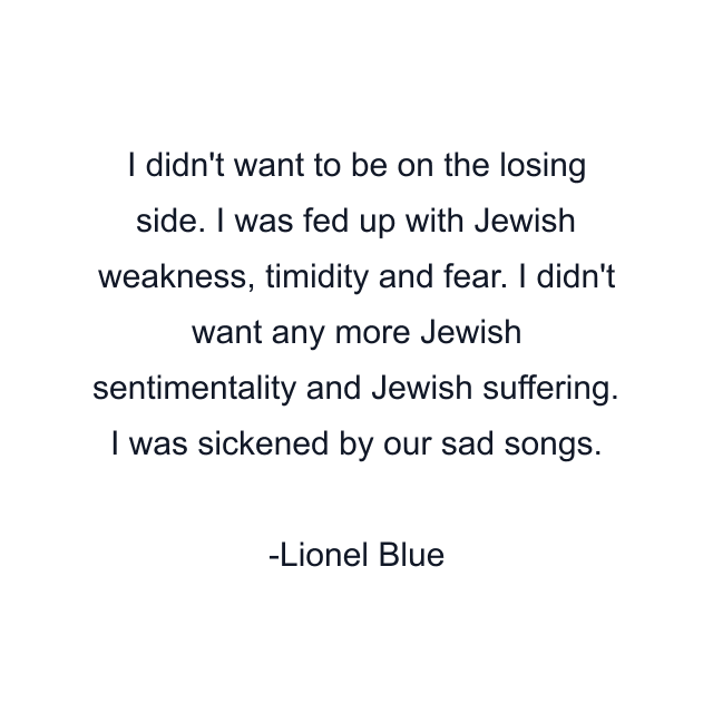 I didn't want to be on the losing side. I was fed up with Jewish weakness, timidity and fear. I didn't want any more Jewish sentimentality and Jewish suffering. I was sickened by our sad songs.