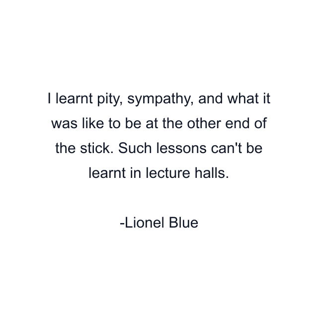 I learnt pity, sympathy, and what it was like to be at the other end of the stick. Such lessons can't be learnt in lecture halls.