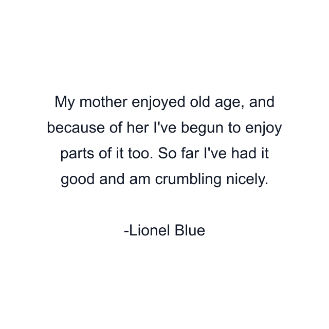 My mother enjoyed old age, and because of her I've begun to enjoy parts of it too. So far I've had it good and am crumbling nicely.