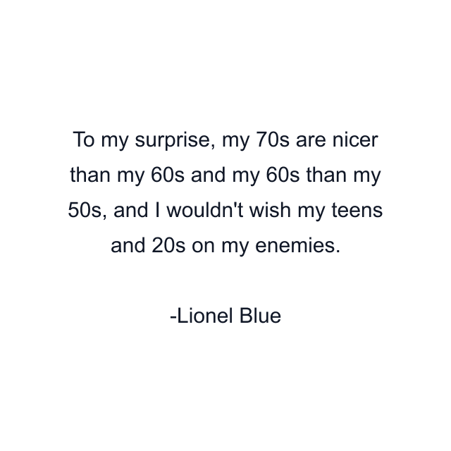 To my surprise, my 70s are nicer than my 60s and my 60s than my 50s, and I wouldn't wish my teens and 20s on my enemies.