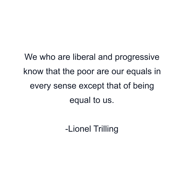 We who are liberal and progressive know that the poor are our equals in every sense except that of being equal to us.