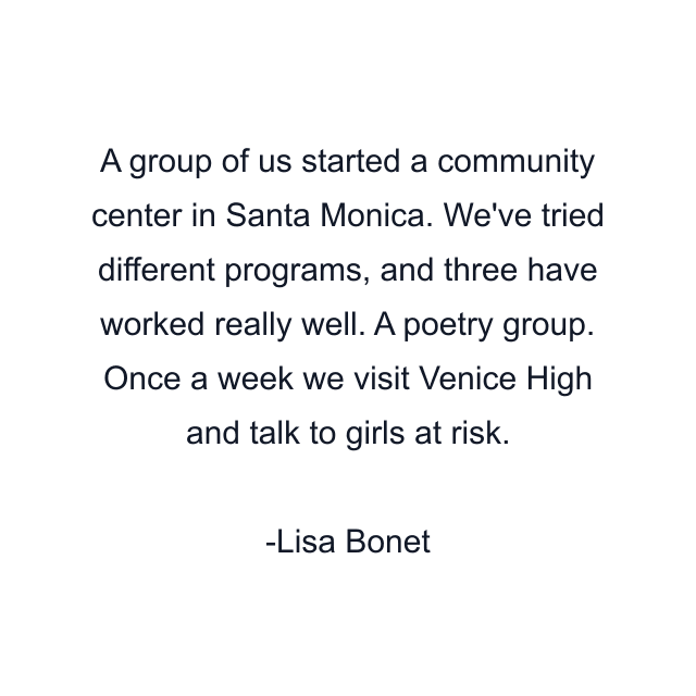 A group of us started a community center in Santa Monica. We've tried different programs, and three have worked really well. A poetry group. Once a week we visit Venice High and talk to girls at risk.